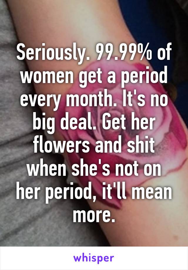 Seriously. 99.99% of women get a period every month. It's no big deal. Get her flowers and shit when she's not on her period, it'll mean more.