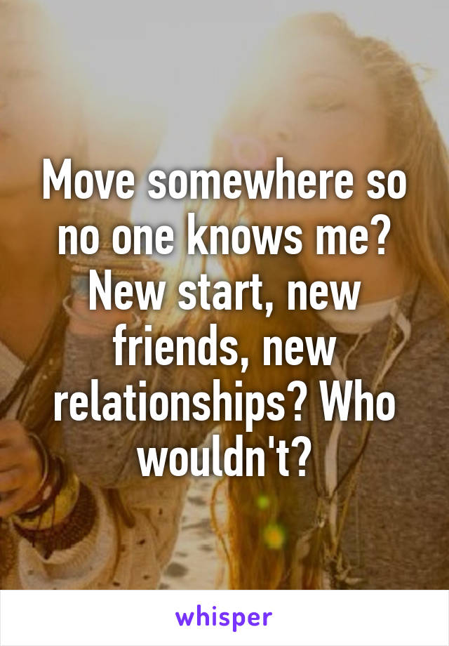 Move somewhere so no one knows me? New start, new friends, new relationships? Who wouldn't?