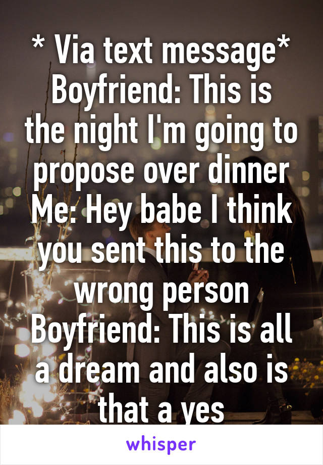 * Via text message*
Boyfriend: This is the night I'm going to propose over dinner
Me: Hey babe I think you sent this to the wrong person
Boyfriend: This is all a dream and also is that a yes