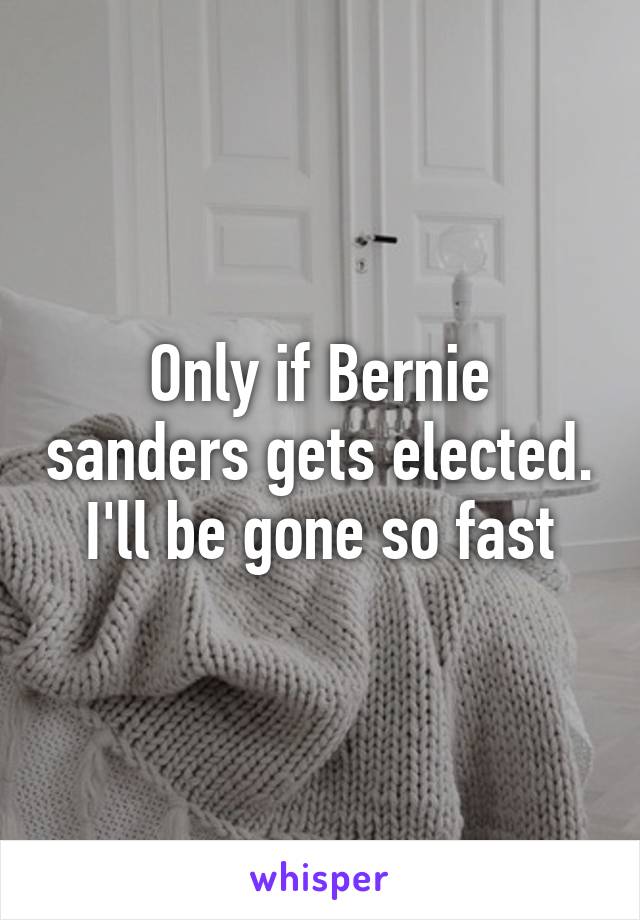 Only if Bernie sanders gets elected. I'll be gone so fast