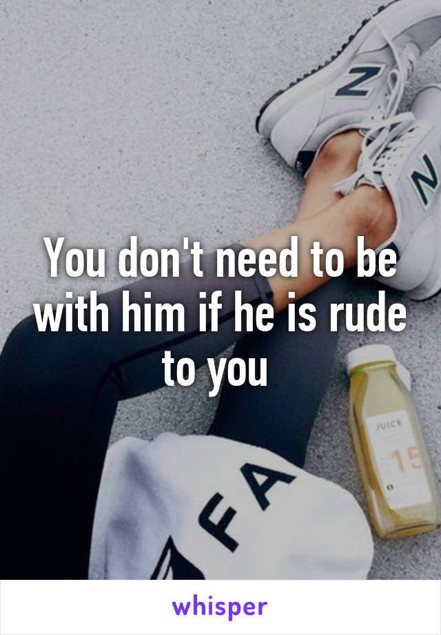 You don't need to be with him if he is rude to you 