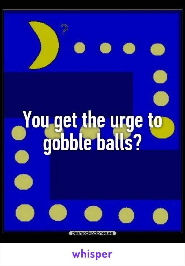 You get the urge to gobble balls?