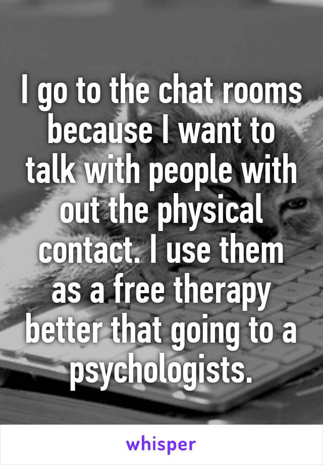 I go to the chat rooms because I want to talk with people with out the physical contact. I use them as a free therapy better that going to a psychologists.