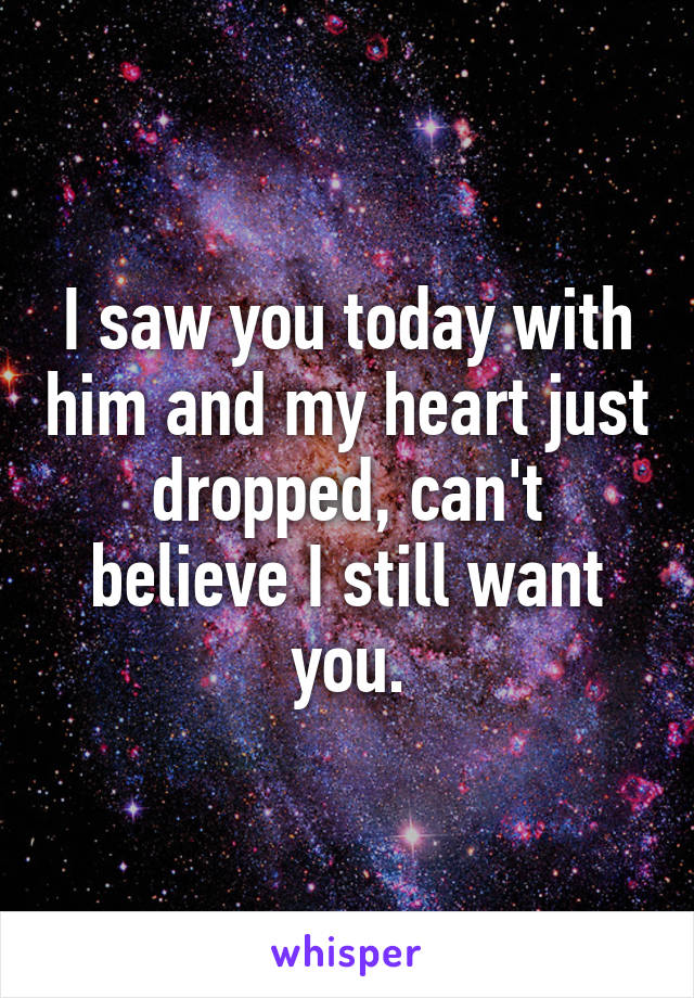 I saw you today with him and my heart just dropped, can't believe I still want you.