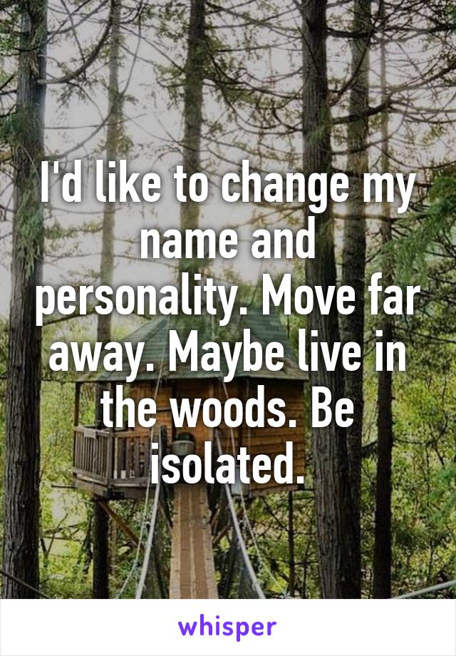 I'd like to change my name and personality. Move far away. Maybe live in the woods. Be isolated.