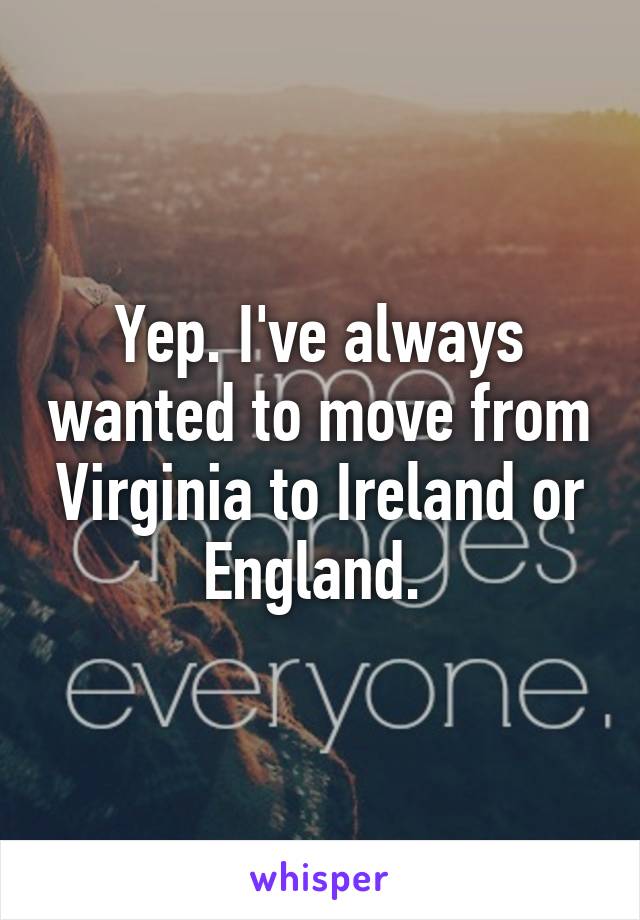 Yep. I've always wanted to move from Virginia to Ireland or England. 