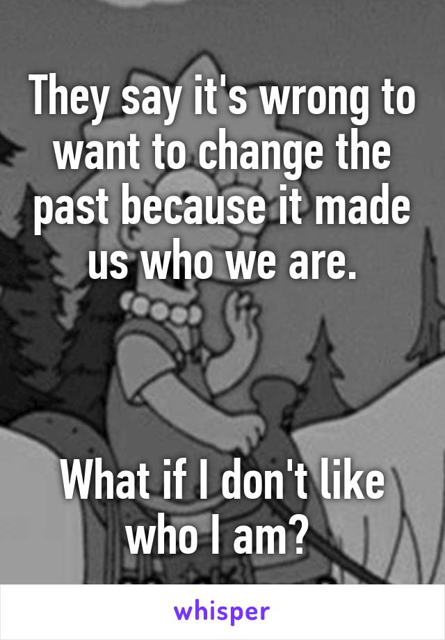 They say it's wrong to want to change the past because it made us who we are.



What if I don't like who I am? 