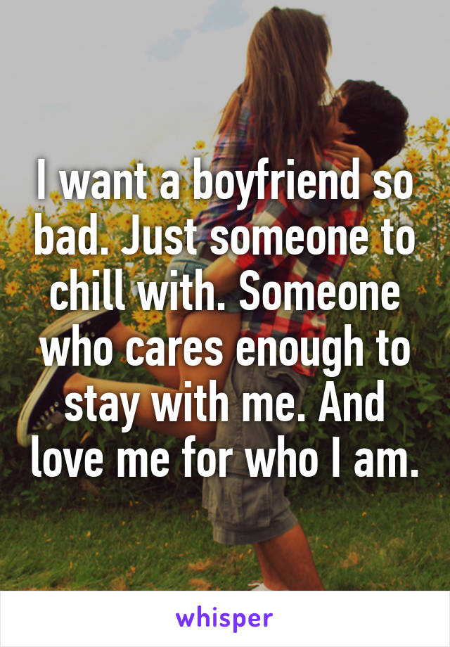 I want a boyfriend so bad. Just someone to chill with. Someone who cares enough to stay with me. And love me for who I am.