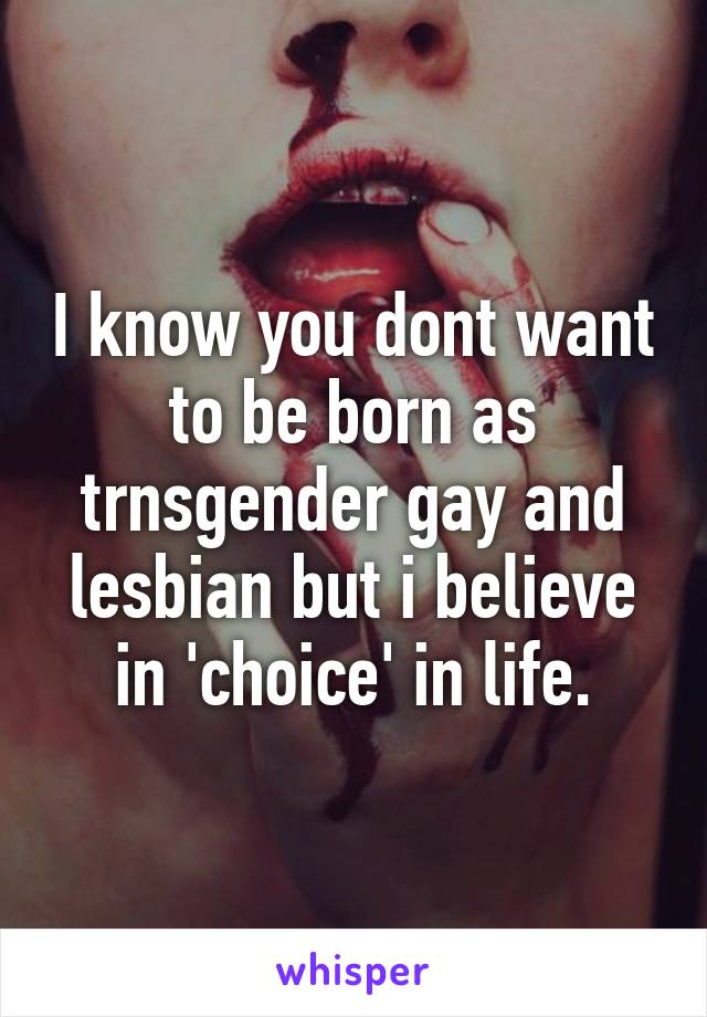 I know you dont want to be born as trnsgender gay and lesbian but i believe in 'choice' in life.