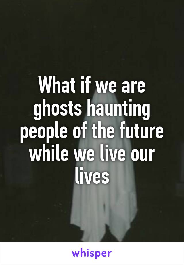 What if we are ghosts haunting people of the future while we live our lives