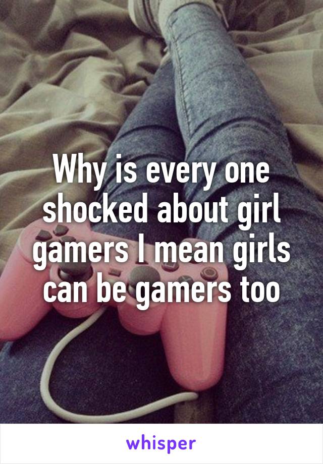 Why is every one shocked about girl gamers I mean girls can be gamers too