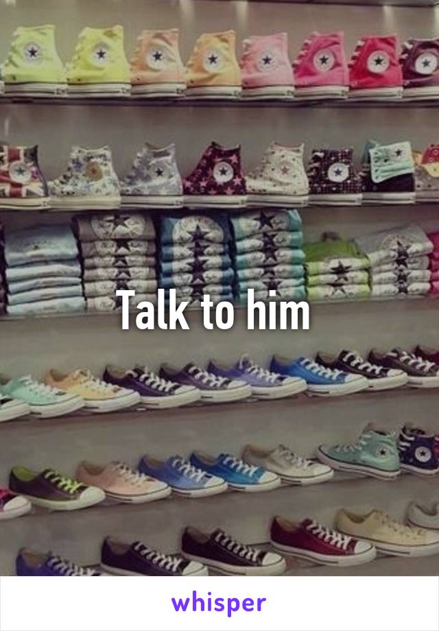 Talk to him 