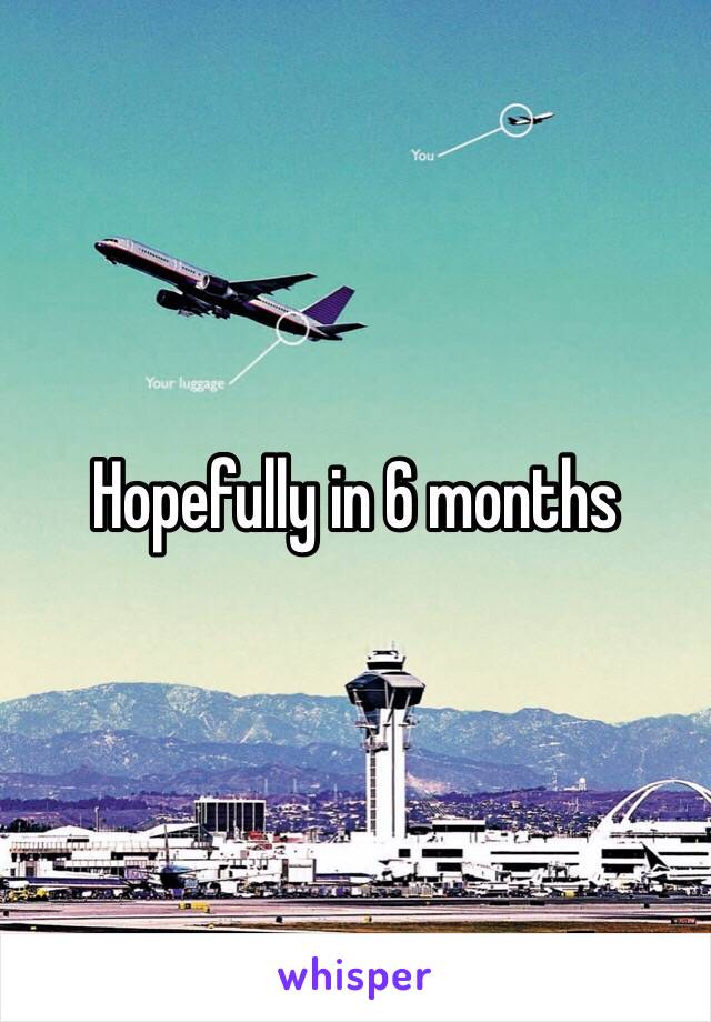 Hopefully in 6 months 