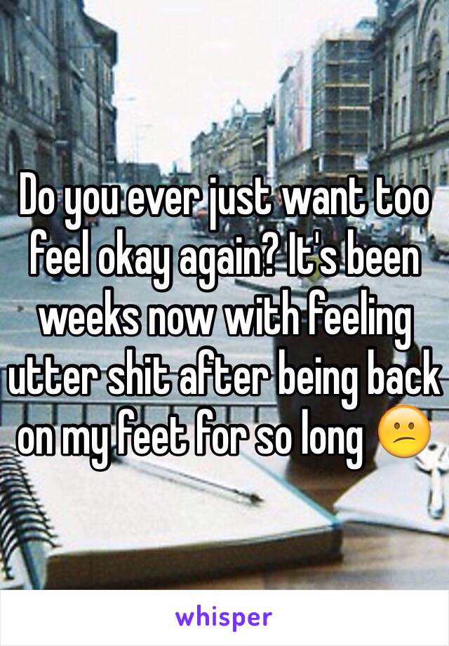 Do you ever just want too feel okay again? It's been weeks now with feeling utter shit after being back on my feet for so long 😕