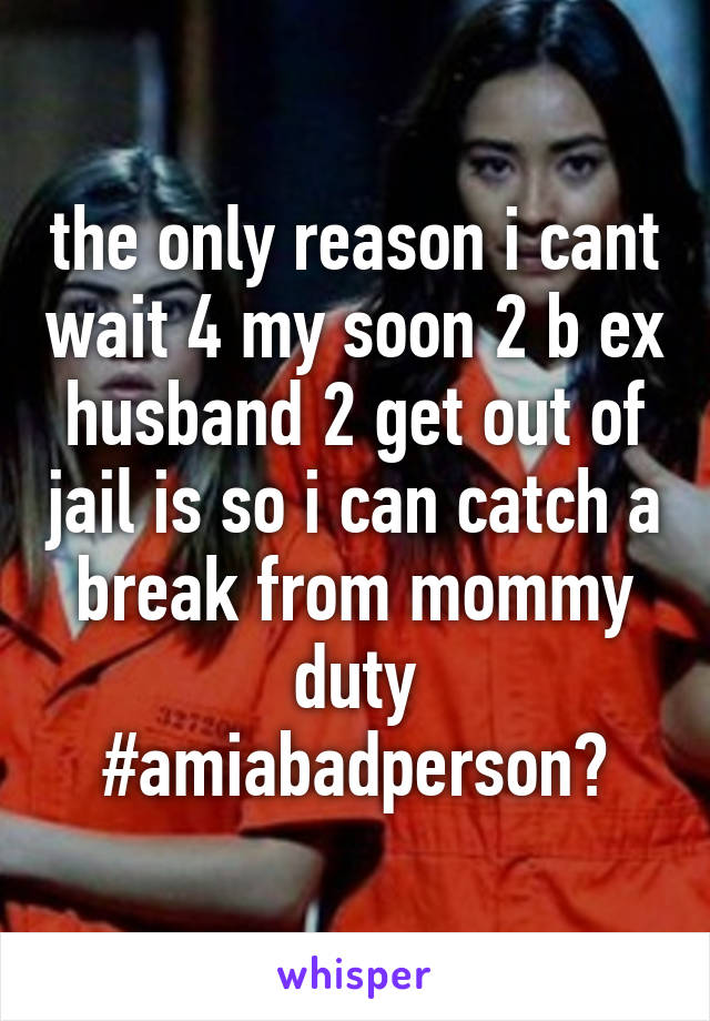 the only reason i cant wait 4 my soon 2 b ex husband 2 get out of jail is so i can catch a break from mommy duty #amiabadperson?