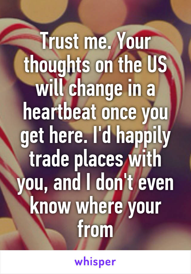 Trust me. Your thoughts on the US will change in a heartbeat once you get here. I'd happily trade places with you, and I don't even know where your from