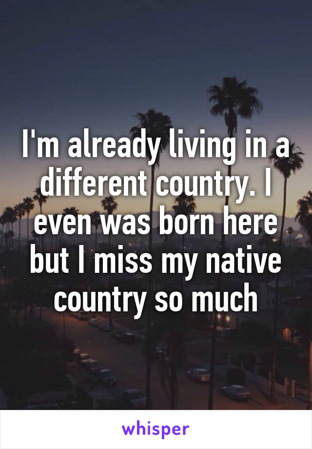 I'm already living in a different country. I even was born here but I miss my native country so much