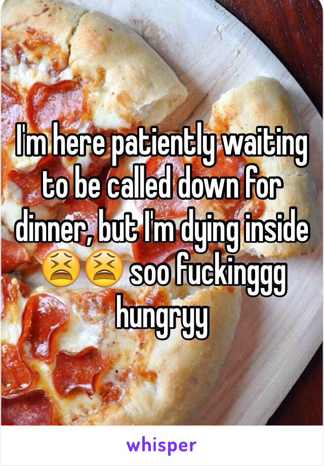 I'm here patiently waiting to be called down for dinner, but I'm dying inside 😫😫 soo fuckinggg hungryy 