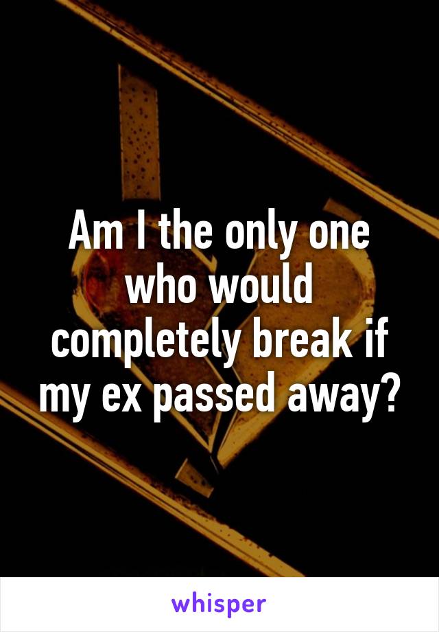 Am I the only one who would completely break if my ex passed away?