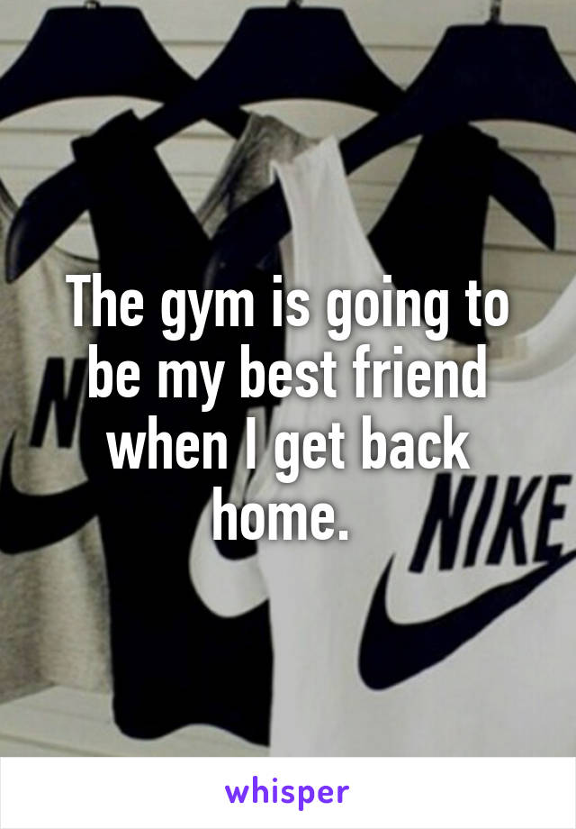 The gym is going to be my best friend when I get back home. 