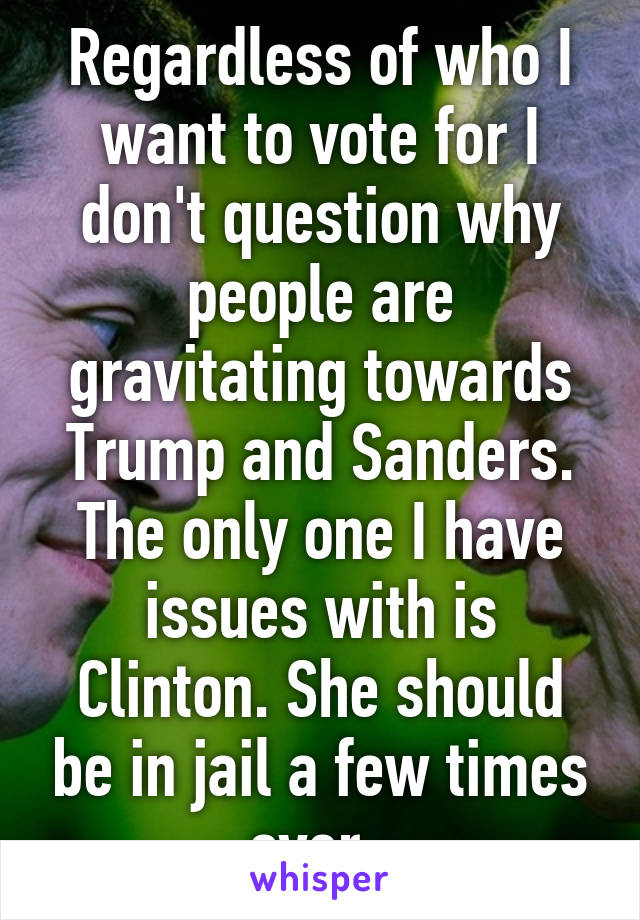 Regardless of who I want to vote for I don't question why people are gravitating towards Trump and Sanders. The only one I have issues with is Clinton. She should be in jail a few times over. 