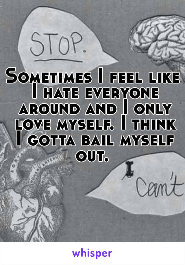 Sometimes I feel like I hate everyone around and I only love myself. I think I gotta bail myself out. 