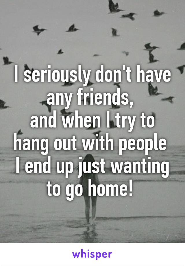 I seriously don't have any friends, 
and when I try to hang out with people  I end up just wanting to go home! 