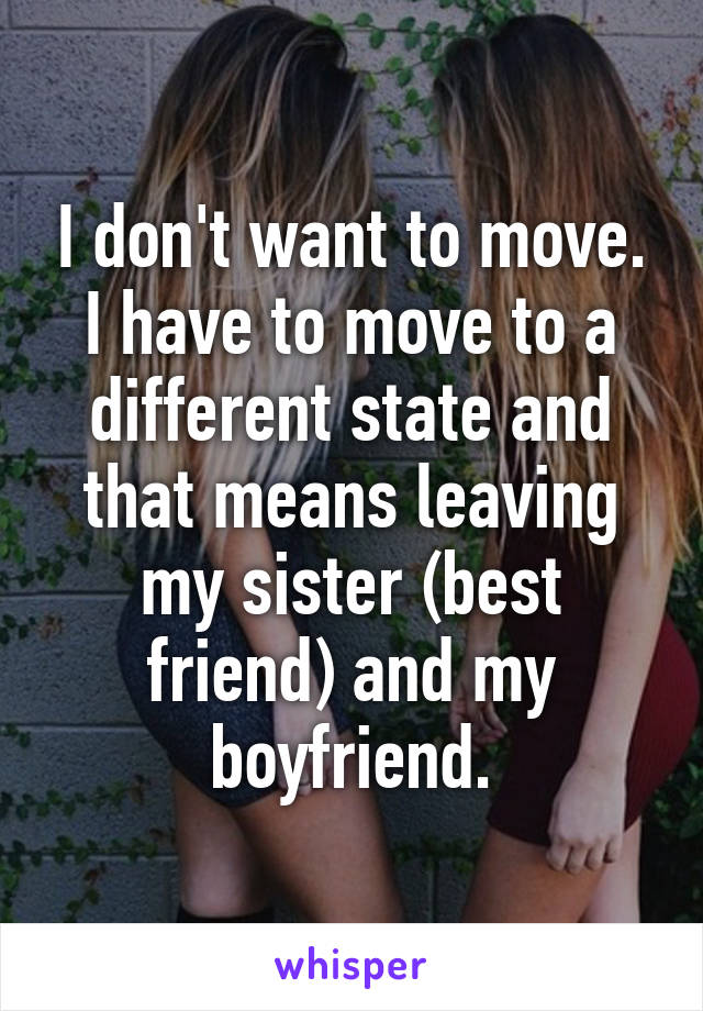 I don't want to move. I have to move to a different state and that means leaving my sister (best friend) and my boyfriend.