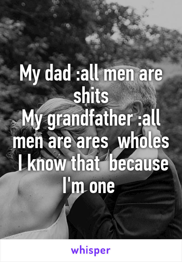 My dad :all men are shits
My grandfather :all men are ares  wholes  I know that  because I'm one 