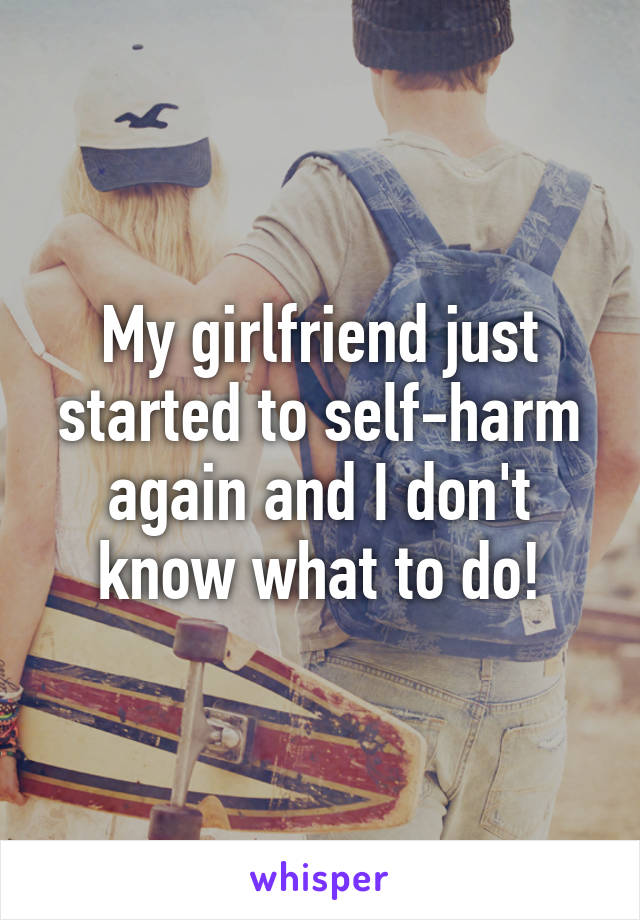 My girlfriend just started to self-harm again and I don't know what to do!