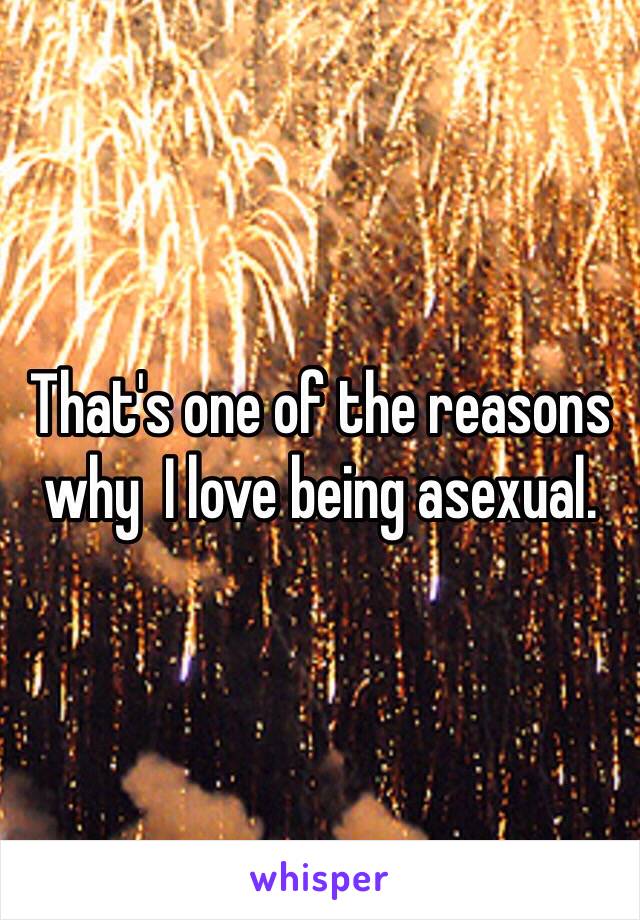 That's one of the reasons why  I love being asexual.