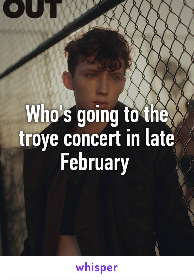 Who's going to the troye concert in late February 