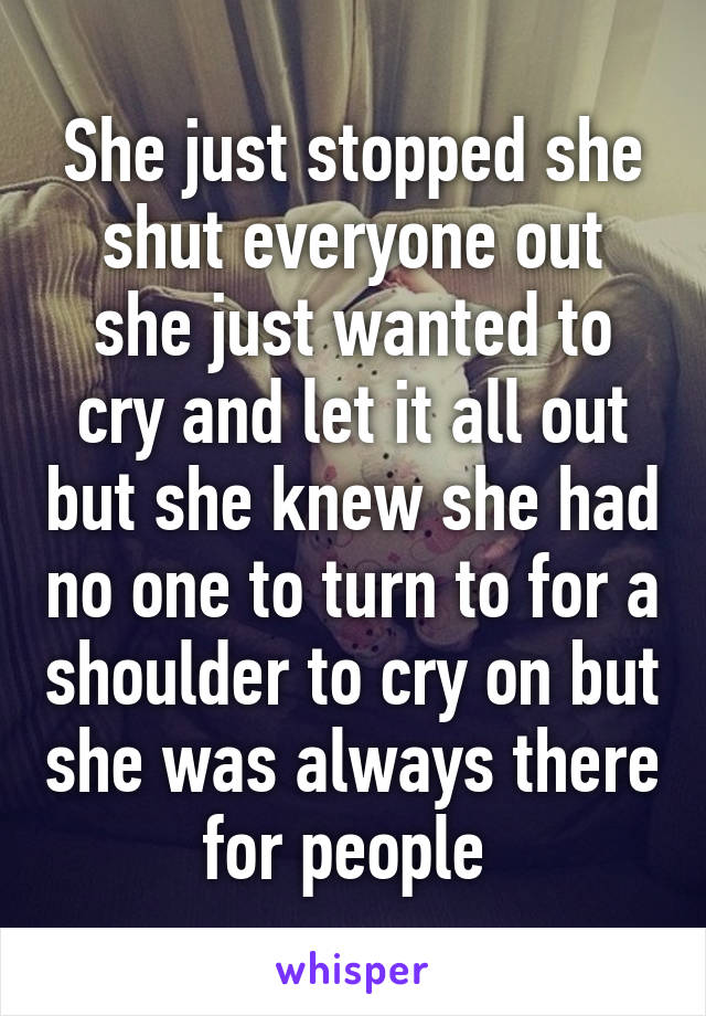 She just stopped she shut everyone out she just wanted to cry and let it all out but she knew she had no one to turn to for a shoulder to cry on but she was always there for people 