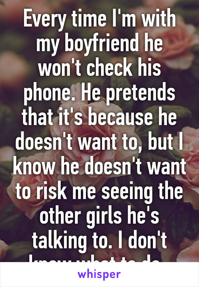 Every time I'm with my boyfriend he won't check his phone. He pretends that it's because he doesn't want to, but I know he doesn't want to risk me seeing the other girls he's talking to. I don't know what to do. 