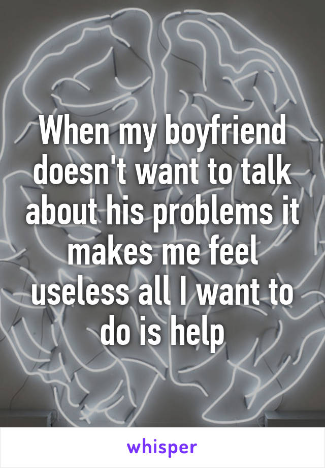 When my boyfriend doesn't want to talk about his problems it makes me feel useless all I want to do is help