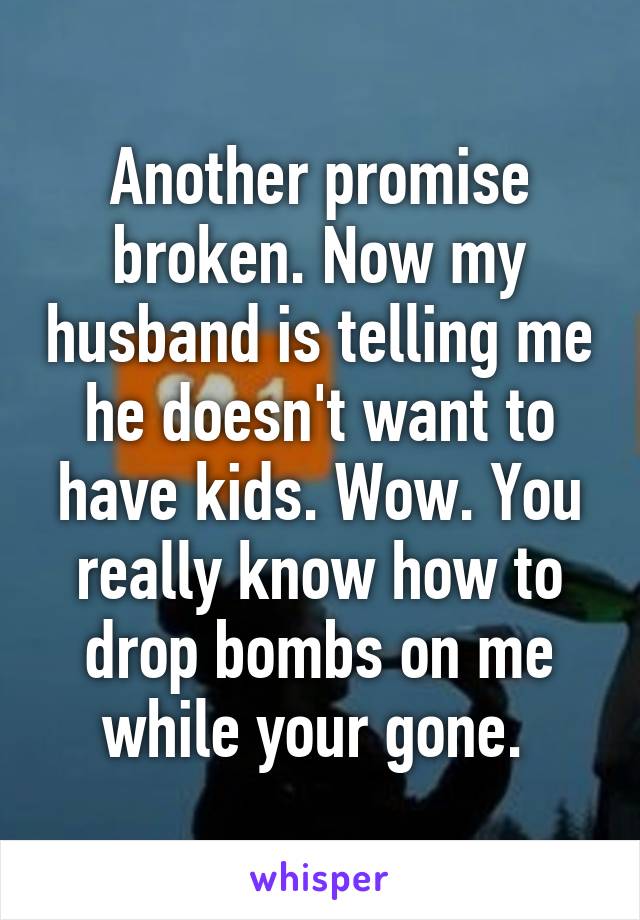 Another promise broken. Now my husband is telling me he doesn't want to have kids. Wow. You really know how to drop bombs on me while your gone. 