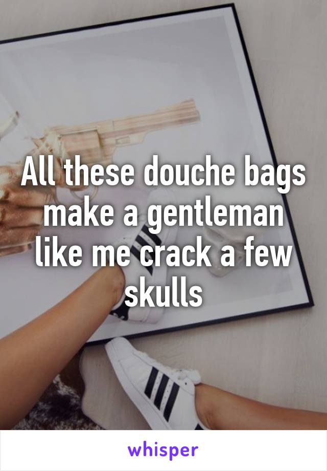 All these douche bags make a gentleman like me crack a few skulls