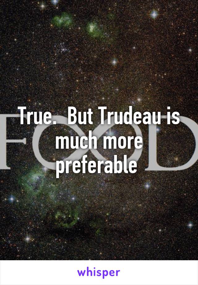 True.  But Trudeau is much more preferable 