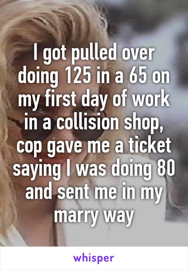 I got pulled over doing 125 in a 65 on my first day of work in a collision shop, cop gave me a ticket saying I was doing 80 and sent me in my marry way