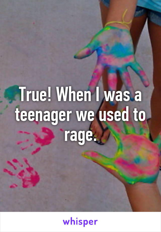 True! When I was a teenager we used to rage.