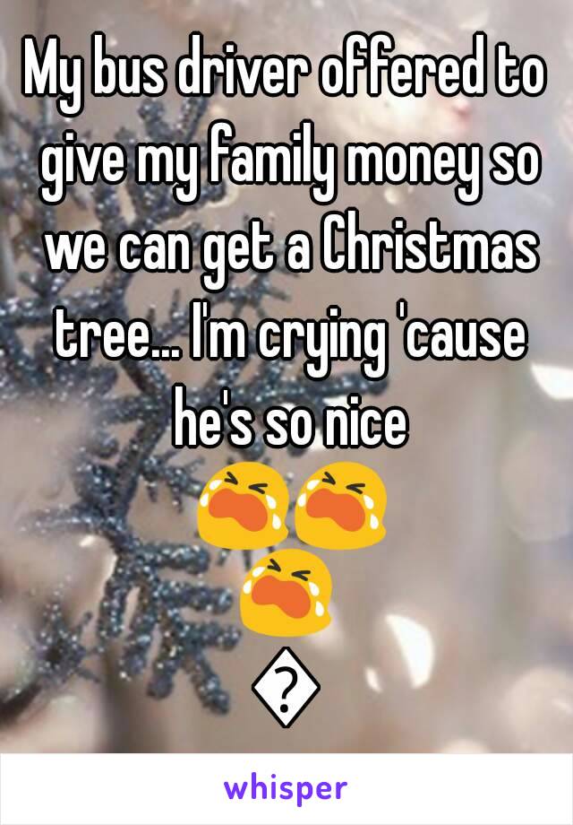 My bus driver offered to give my family money so we can get a Christmas tree... I'm crying 'cause he's so nice 😭😭😭😭