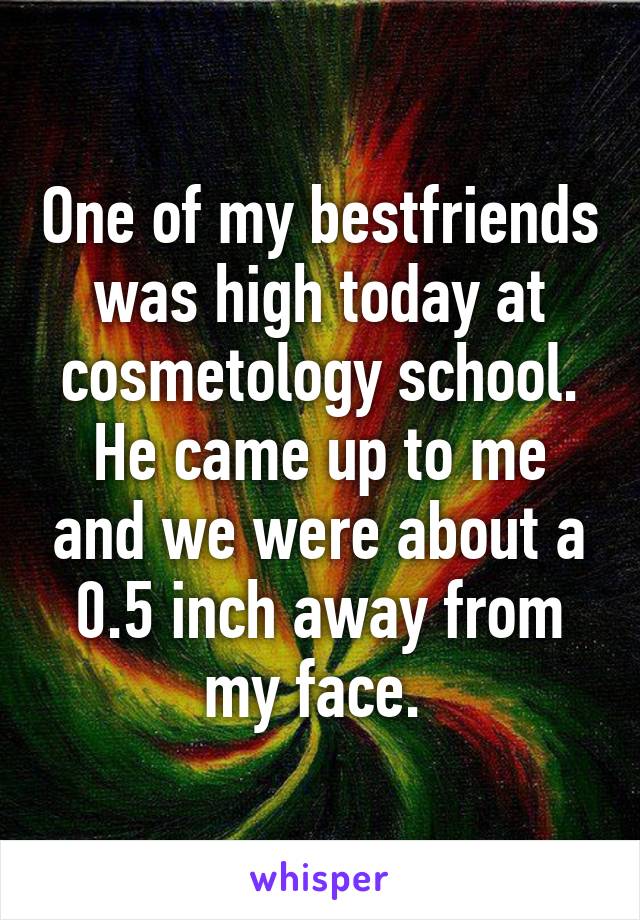 One of my bestfriends was high today at cosmetology school. He came up to me and we were about a 0.5 inch away from my face. 