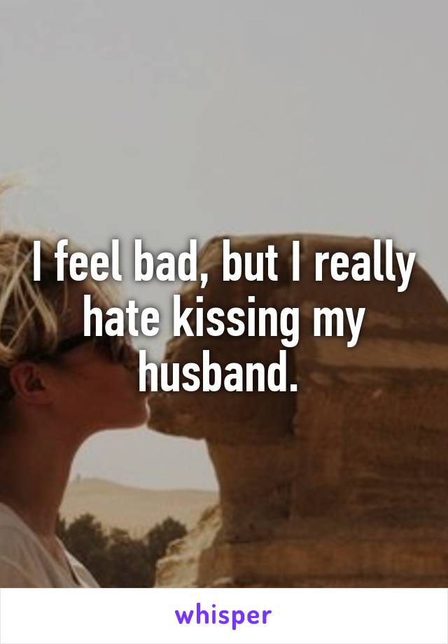 I feel bad, but I really hate kissing my husband. 