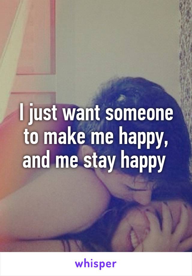 I just want someone to make me happy, and me stay happy 