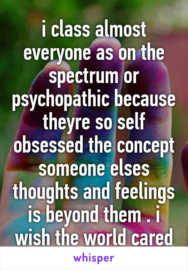 i class almost everyone as on the spectrum or psychopathic because theyre so self obsessed the concept someone elses thoughts and feelings is beyond them . i wish the world cared