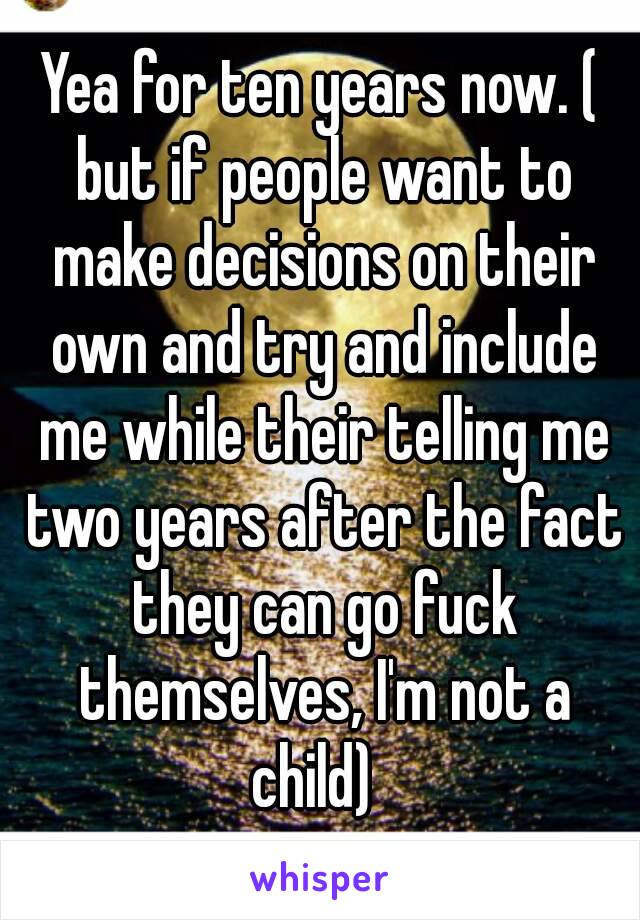 Yea for ten years now. ( but if people want to make decisions on their own and try and include me while their telling me two years after the fact they can go fuck themselves, I'm not a child)  