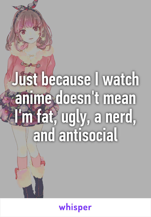 Just because I watch anime doesn't mean I'm fat, ugly, a nerd, and antisocial