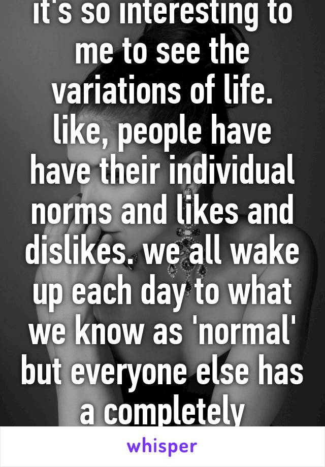 it's so interesting to me to see the variations of life. like, people have have their individual norms and likes and dislikes. we all wake up each day to what we know as 'normal' but everyone else has a completely different world. wow.