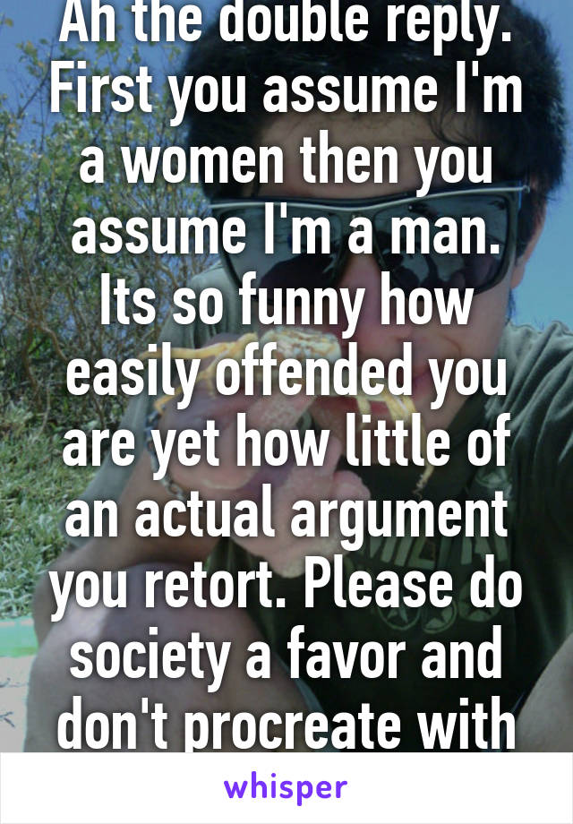 Ah the double reply. First you assume I'm a women then you assume I'm a man. Its so funny how easily offended you are yet how little of an actual argument you retort. Please do society a favor and don't procreate with your tiny cock. 