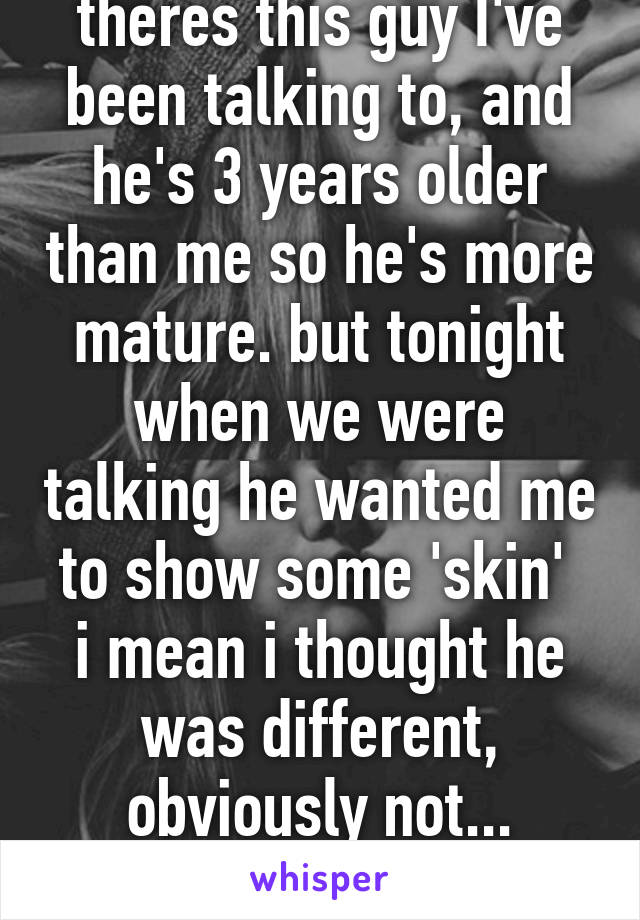 theres this guy I've been talking to, and he's 3 years older than me so he's more mature. but tonight when we were talking he wanted me to show some 'skin' 
i mean i thought he was different, obviously not...
